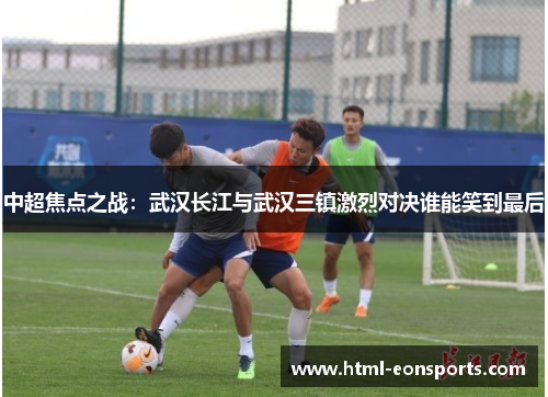 中超焦点之战：武汉长江与武汉三镇激烈对决谁能笑到最后