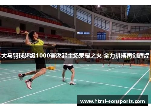 大马羽球超级1000赛燃起主场荣耀之火 全力拼搏再创辉煌