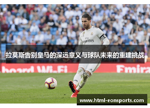 拉莫斯告别皇马的深远意义与球队未来的重建挑战