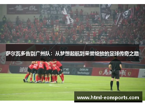 萨尔瓦多告别广州队：从梦想起航到荣誉绽放的足球传奇之路