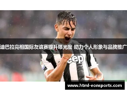 迪巴拉亮相国际友谊赛提升曝光度 助力个人形象与品牌推广
